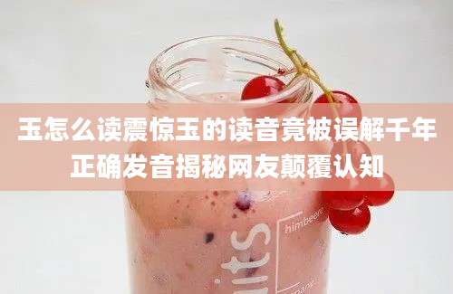 玉怎么读震惊玉的读音竟被误解千年正确发音揭秘网友颠覆认知