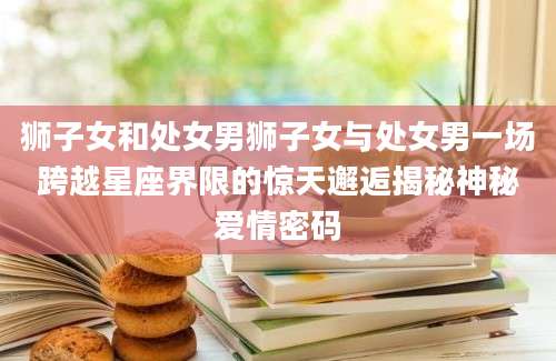 狮子女和处女男狮子女与处女男一场跨越星座界限的惊天邂逅揭秘神秘爱情密码