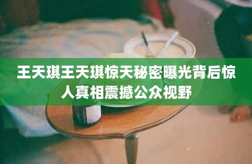 王天琪王天琪惊天秘密曝光背后惊人真相震撼公众视野