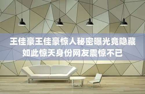 王佳豪王佳豪惊人秘密曝光竟隐藏如此惊天身份网友震惊不已