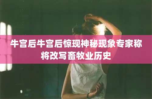 牛宫后牛宫后惊现神秘现象专家称将改写畜牧业历史