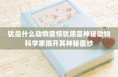 犹是什么动物震惊犹原是神秘动物科学家揭开其神秘面纱