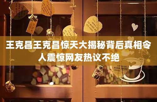 王克昌王克昌惊天大揭秘背后真相令人震惊网友热议不绝