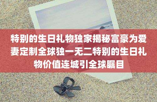 特别的生日礼物独家揭秘富豪为爱妻定制全球独一无二特别的生日礼物价值连城引全球瞩目