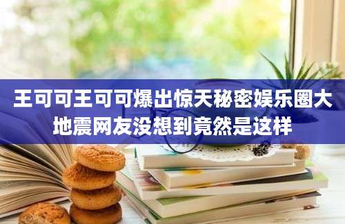 王可可王可可爆出惊天秘密娱乐圈大地震网友没想到竟然是这样