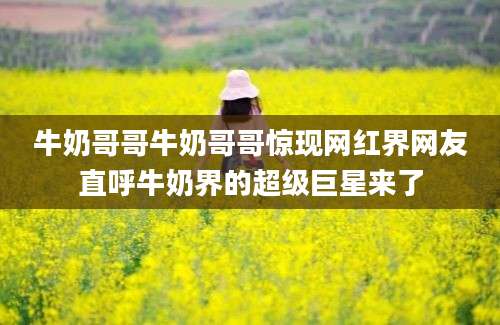 牛奶哥哥牛奶哥哥惊现网红界网友直呼牛奶界的超级巨星来了
