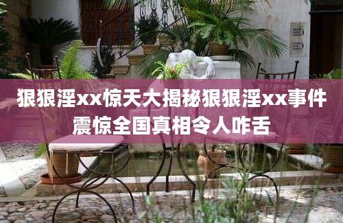 狠狠淫xx惊天大揭秘狠狠淫xx事件震惊全国真相令人咋舌