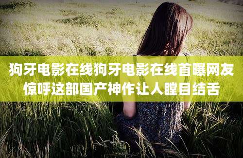 狗牙电影在线狗牙电影在线首曝网友惊呼这部国产神作让人瞠目结舌