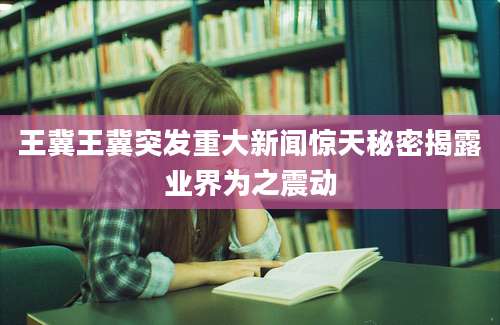 王冀王冀突发重大新闻惊天秘密揭露业界为之震动
