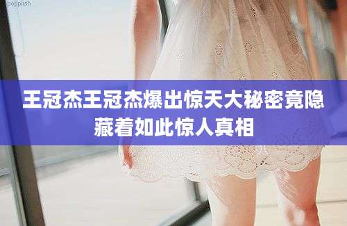 王冠杰王冠杰爆出惊天大秘密竟隐藏着如此惊人真相