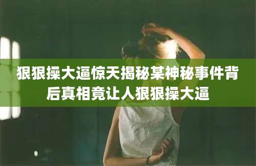狠狠操大逼惊天揭秘某神秘事件背后真相竟让人狠狠操大逼