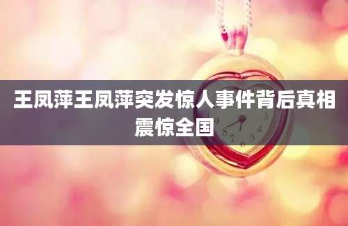 王凤萍王凤萍突发惊人事件背后真相震惊全国
