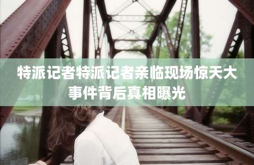 特派记者特派记者亲临现场惊天大事件背后真相曝光
