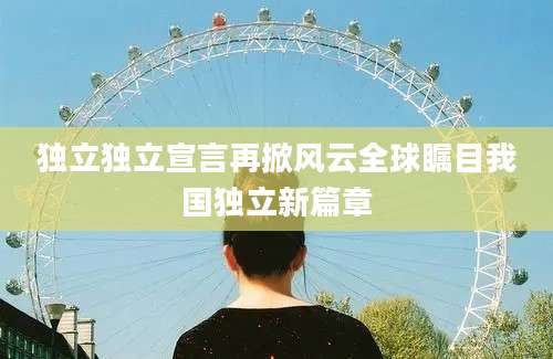 独立独立宣言再掀风云全球瞩目我国独立新篇章
