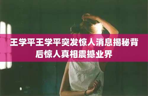 王学平王学平突发惊人消息揭秘背后惊人真相震撼业界