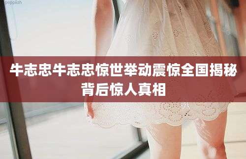 牛志忠牛志忠惊世举动震惊全国揭秘背后惊人真相