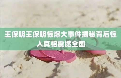 王保明王保明惊爆大事件揭秘背后惊人真相震撼全国