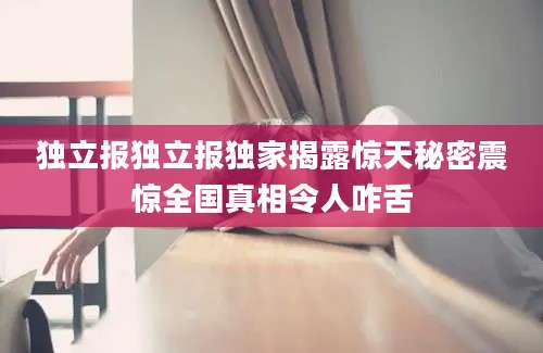 独立报独立报独家揭露惊天秘密震惊全国真相令人咋舌