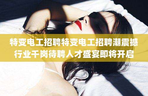 特变电工招聘特变电工招聘潮震撼行业千岗待聘人才盛宴即将开启