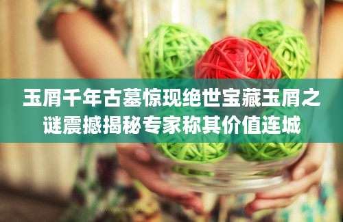 玉屑千年古墓惊现绝世宝藏玉屑之谜震撼揭秘专家称其价值连城