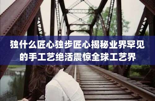独什么匠心独步匠心揭秘业界罕见的手工艺绝活震惊全球工艺界