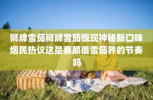 狮牌雪茄狮牌雪茄惊现神秘新口味烟民热议这是要颠覆雪茄界的节奏吗