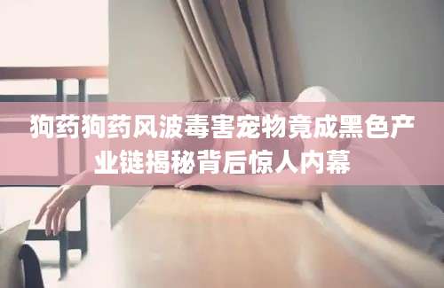 狗药狗药风波毒害宠物竟成黑色产业链揭秘背后惊人内幕