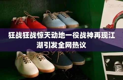 狂战狂战惊天动地一役战神再现江湖引发全网热议
