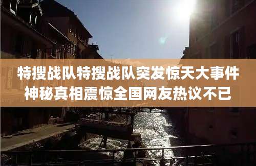 特搜战队特搜战队突发惊天大事件神秘真相震惊全国网友热议不已