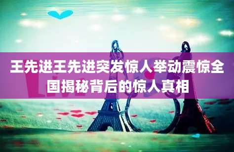 王先进王先进突发惊人举动震惊全国揭秘背后的惊人真相