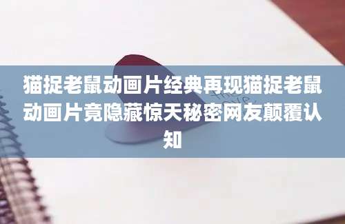 猫捉老鼠动画片经典再现猫捉老鼠动画片竟隐藏惊天秘密网友颠覆认知