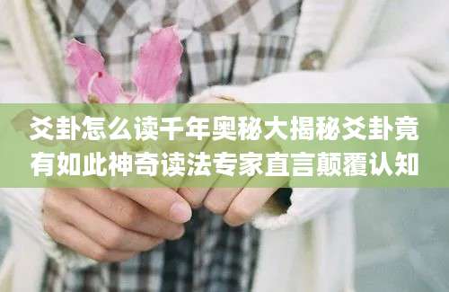 爻卦怎么读千年奥秘大揭秘爻卦竟有如此神奇读法专家直言颠覆认知