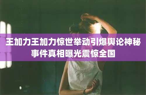 王加力王加力惊世举动引爆舆论神秘事件真相曝光震惊全国