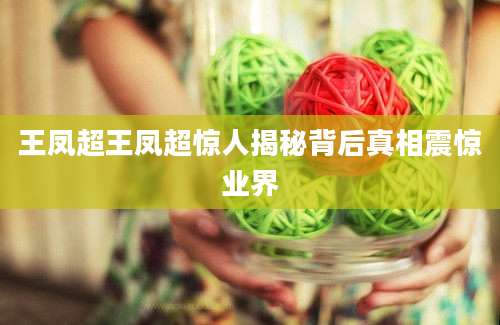 王凤超王凤超惊人揭秘背后真相震惊业界