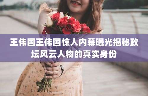 王伟国王伟国惊人内幕曝光揭秘政坛风云人物的真实身份
