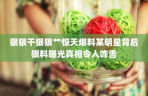 狠狠干狠狠艹惊天爆料某明星背后狠料曝光真相令人咋舌