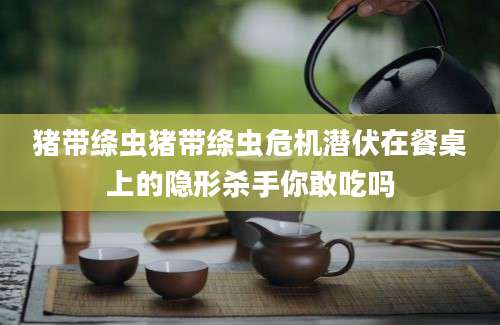 猪带绦虫猪带绦虫危机潜伏在餐桌上的隐形杀手你敢吃吗