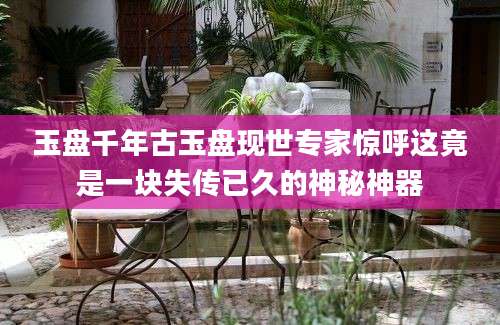 玉盘千年古玉盘现世专家惊呼这竟是一块失传已久的神秘神器