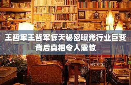 王哲军王哲军惊天秘密曝光行业巨变背后真相令人震惊