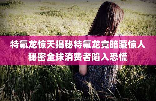 特氟龙惊天揭秘特氟龙竟暗藏惊人秘密全球消费者陷入恐慌
