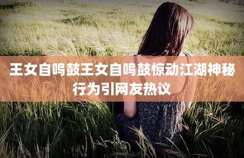 王女自鸣鼓王女自鸣鼓惊动江湖神秘行为引网友热议