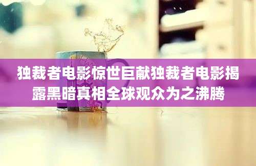 独裁者电影惊世巨献独裁者电影揭露黑暗真相全球观众为之沸腾