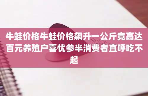 牛蛙价格牛蛙价格飙升一公斤竟高达百元养殖户喜忧参半消费者直呼吃不起