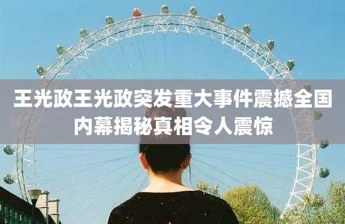 王光政王光政突发重大事件震撼全国内幕揭秘真相令人震惊