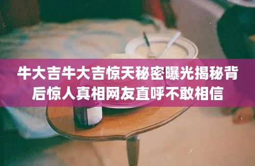 牛大吉牛大吉惊天秘密曝光揭秘背后惊人真相网友直呼不敢相信