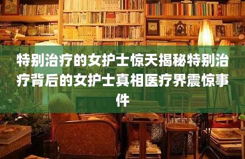 特别治疗的女护士惊天揭秘特别治疗背后的女护士真相医疗界震惊事件