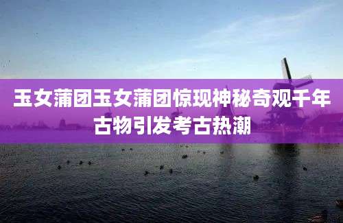 玉女蒲团玉女蒲团惊现神秘奇观千年古物引发考古热潮