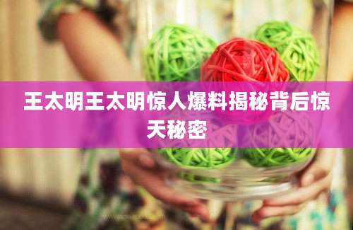 王太明王太明惊人爆料揭秘背后惊天秘密