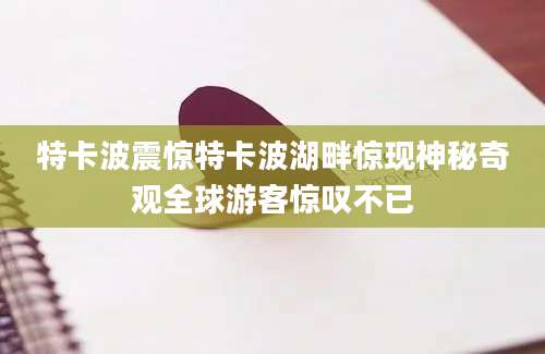 特卡波震惊特卡波湖畔惊现神秘奇观全球游客惊叹不已