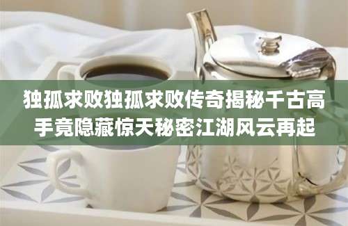 独孤求败独孤求败传奇揭秘千古高手竟隐藏惊天秘密江湖风云再起